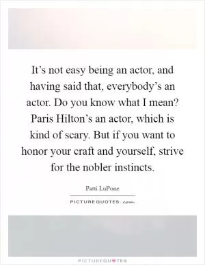 It’s not easy being an actor, and having said that, everybody’s an actor. Do you know what I mean? Paris Hilton’s an actor, which is kind of scary. But if you want to honor your craft and yourself, strive for the nobler instincts Picture Quote #1