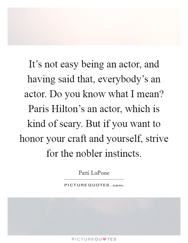 It's not easy being an actor, and having said that, everybody's an actor. Do you know what I mean? Paris Hilton's an actor, which is kind of scary. But if you want to honor your craft and yourself, strive for the nobler instincts Picture Quote #1