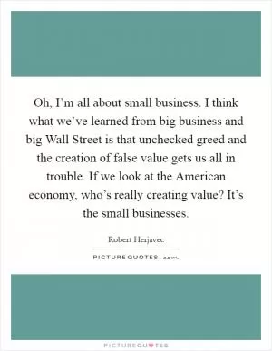 Oh, I’m all about small business. I think what we’ve learned from big business and big Wall Street is that unchecked greed and the creation of false value gets us all in trouble. If we look at the American economy, who’s really creating value? It’s the small businesses Picture Quote #1