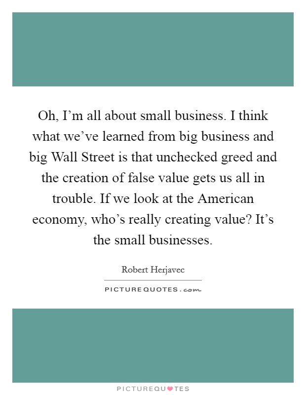 Oh, I'm all about small business. I think what we've learned from big business and big Wall Street is that unchecked greed and the creation of false value gets us all in trouble. If we look at the American economy, who's really creating value? It's the small businesses Picture Quote #1