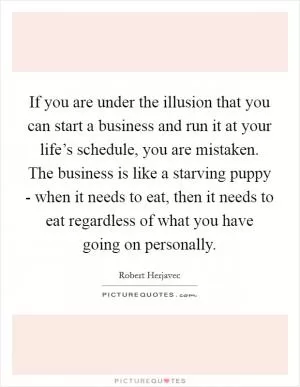 If you are under the illusion that you can start a business and run it at your life’s schedule, you are mistaken. The business is like a starving puppy - when it needs to eat, then it needs to eat regardless of what you have going on personally Picture Quote #1