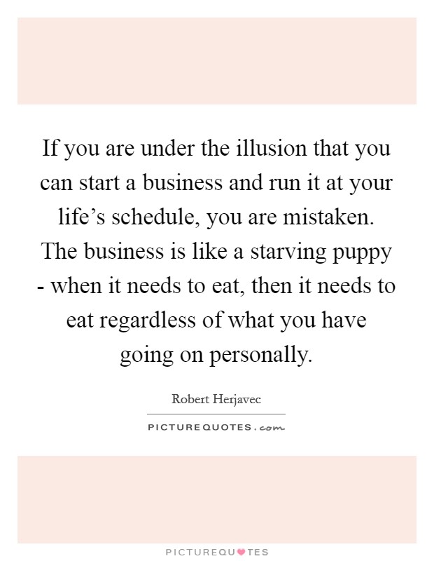 If you are under the illusion that you can start a business and run it at your life's schedule, you are mistaken. The business is like a starving puppy - when it needs to eat, then it needs to eat regardless of what you have going on personally Picture Quote #1