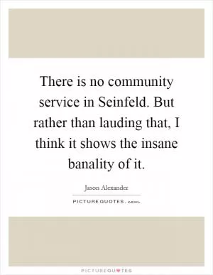 There is no community service in Seinfeld. But rather than lauding that, I think it shows the insane banality of it Picture Quote #1