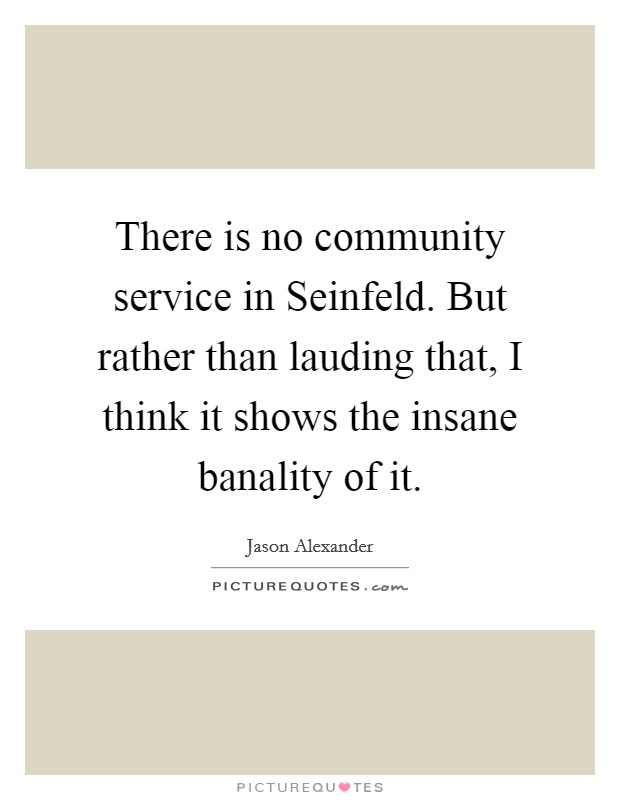 There is no community service in Seinfeld. But rather than lauding that, I think it shows the insane banality of it Picture Quote #1