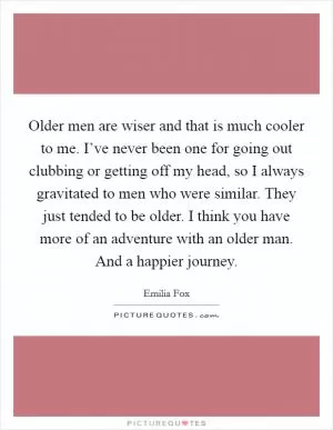 Older men are wiser and that is much cooler to me. I’ve never been one for going out clubbing or getting off my head, so I always gravitated to men who were similar. They just tended to be older. I think you have more of an adventure with an older man. And a happier journey Picture Quote #1