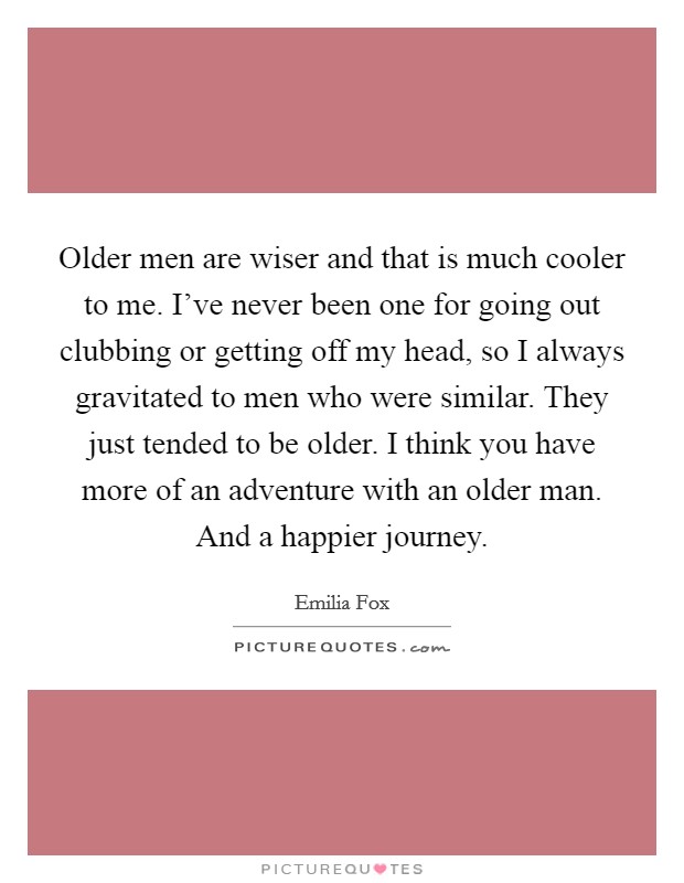 Older men are wiser and that is much cooler to me. I've never been one for going out clubbing or getting off my head, so I always gravitated to men who were similar. They just tended to be older. I think you have more of an adventure with an older man. And a happier journey Picture Quote #1