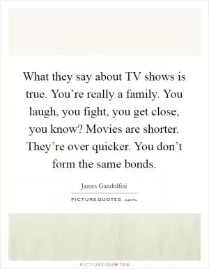 What they say about TV shows is true. You’re really a family. You laugh, you fight, you get close, you know? Movies are shorter. They’re over quicker. You don’t form the same bonds Picture Quote #1