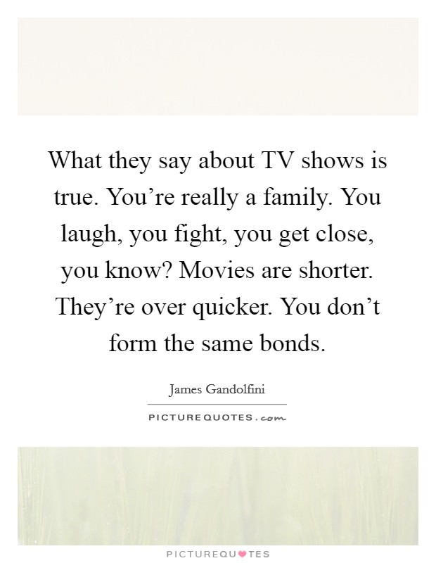 What they say about TV shows is true. You're really a family. You laugh, you fight, you get close, you know? Movies are shorter. They're over quicker. You don't form the same bonds Picture Quote #1
