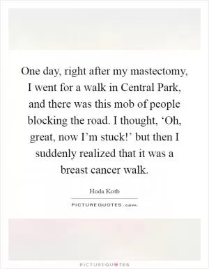 One day, right after my mastectomy, I went for a walk in Central Park, and there was this mob of people blocking the road. I thought, ‘Oh, great, now I’m stuck!’ but then I suddenly realized that it was a breast cancer walk Picture Quote #1