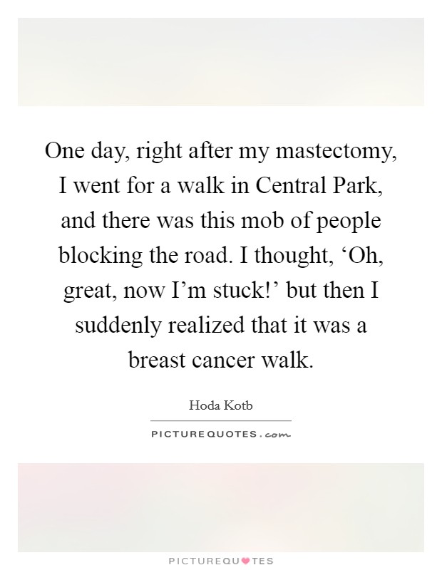 One day, right after my mastectomy, I went for a walk in Central Park, and there was this mob of people blocking the road. I thought, ‘Oh, great, now I'm stuck!' but then I suddenly realized that it was a breast cancer walk Picture Quote #1