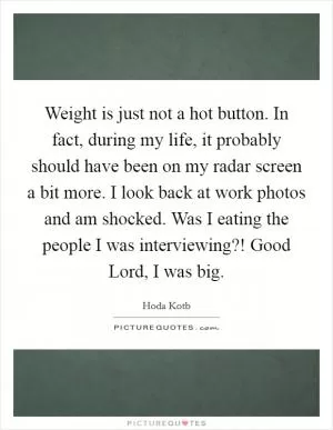 Weight is just not a hot button. In fact, during my life, it probably should have been on my radar screen a bit more. I look back at work photos and am shocked. Was I eating the people I was interviewing?! Good Lord, I was big Picture Quote #1