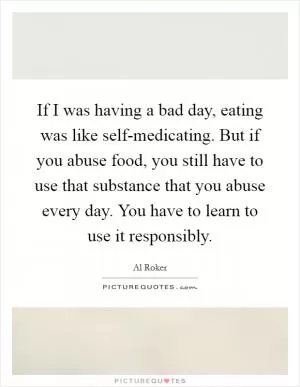 If I was having a bad day, eating was like self-medicating. But if you abuse food, you still have to use that substance that you abuse every day. You have to learn to use it responsibly Picture Quote #1