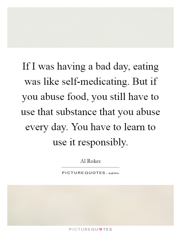 If I was having a bad day, eating was like self-medicating. But if you abuse food, you still have to use that substance that you abuse every day. You have to learn to use it responsibly Picture Quote #1