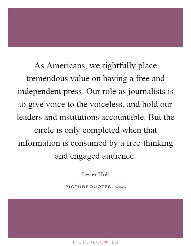 As Americans, we rightfully place tremendous value on having a free and independent press. Our role as journalists is to give voice to the voiceless, and hold our leaders and institutions accountable. But the circle is only completed when that information is consumed by a free-thinking and engaged audience Picture Quote #1