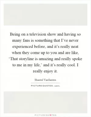 Being on a television show and having so many fans is something that I’ve never experienced before, and it’s really neat when they come up to you and are like, ‘That storyline is amazing and really spoke to me in my life,’ and it’s really cool. I really enjoy it Picture Quote #1