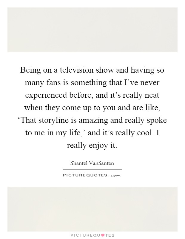 Being on a television show and having so many fans is something that I've never experienced before, and it's really neat when they come up to you and are like, ‘That storyline is amazing and really spoke to me in my life,' and it's really cool. I really enjoy it Picture Quote #1