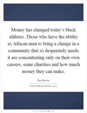 Money has changed today’s black athletes. Those who have the ability as African men to bring a change in a community that so desperately needs it are concentrating only on their own careers, some charities and how much money they can make Picture Quote #1