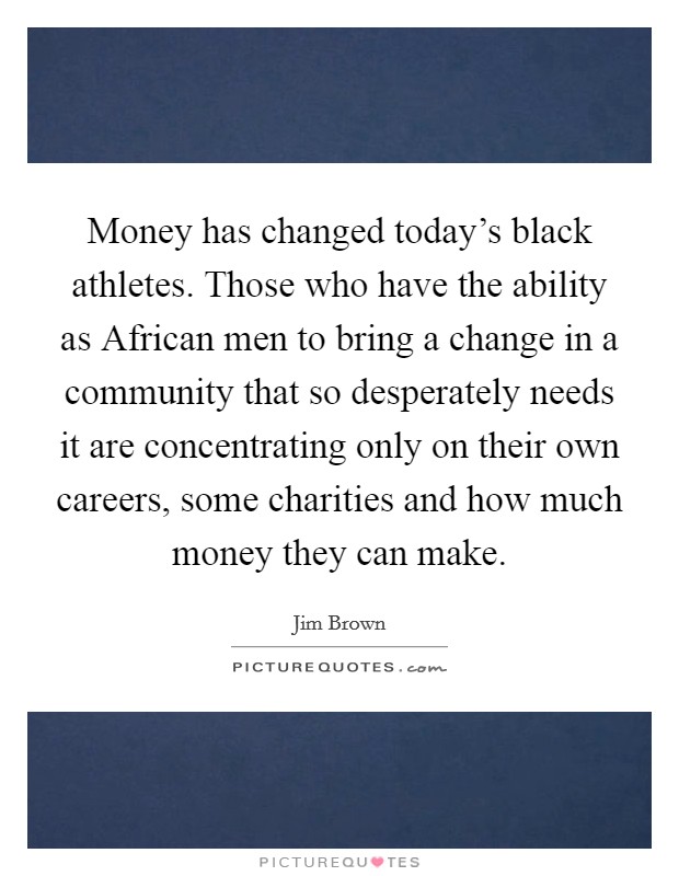 Money has changed today's black athletes. Those who have the ability as African men to bring a change in a community that so desperately needs it are concentrating only on their own careers, some charities and how much money they can make Picture Quote #1