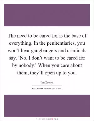 The need to be cared for is the base of everything. In the penitentiaries, you won’t hear gangbangers and criminals say, ‘No, I don’t want to be cared for by nobody.’ When you care about them, they’ll open up to you Picture Quote #1