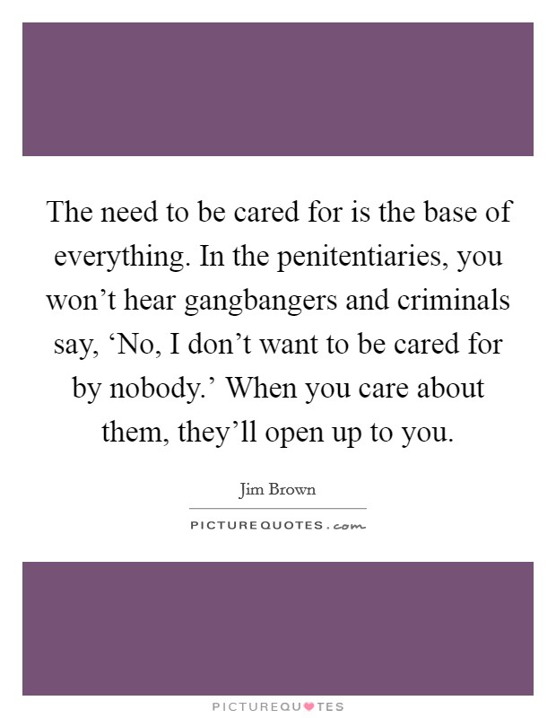 The need to be cared for is the base of everything. In the penitentiaries, you won't hear gangbangers and criminals say, ‘No, I don't want to be cared for by nobody.' When you care about them, they'll open up to you Picture Quote #1
