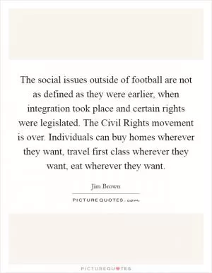 The social issues outside of football are not as defined as they were earlier, when integration took place and certain rights were legislated. The Civil Rights movement is over. Individuals can buy homes wherever they want, travel first class wherever they want, eat wherever they want Picture Quote #1