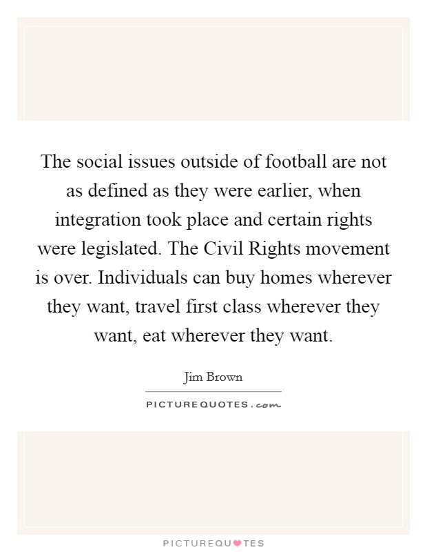 The social issues outside of football are not as defined as they were earlier, when integration took place and certain rights were legislated. The Civil Rights movement is over. Individuals can buy homes wherever they want, travel first class wherever they want, eat wherever they want Picture Quote #1