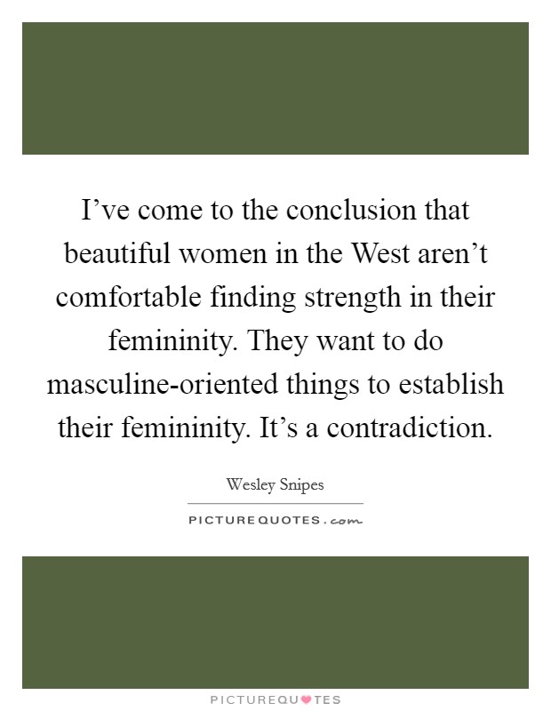 I've come to the conclusion that beautiful women in the West aren't comfortable finding strength in their femininity. They want to do masculine-oriented things to establish their femininity. It's a contradiction Picture Quote #1