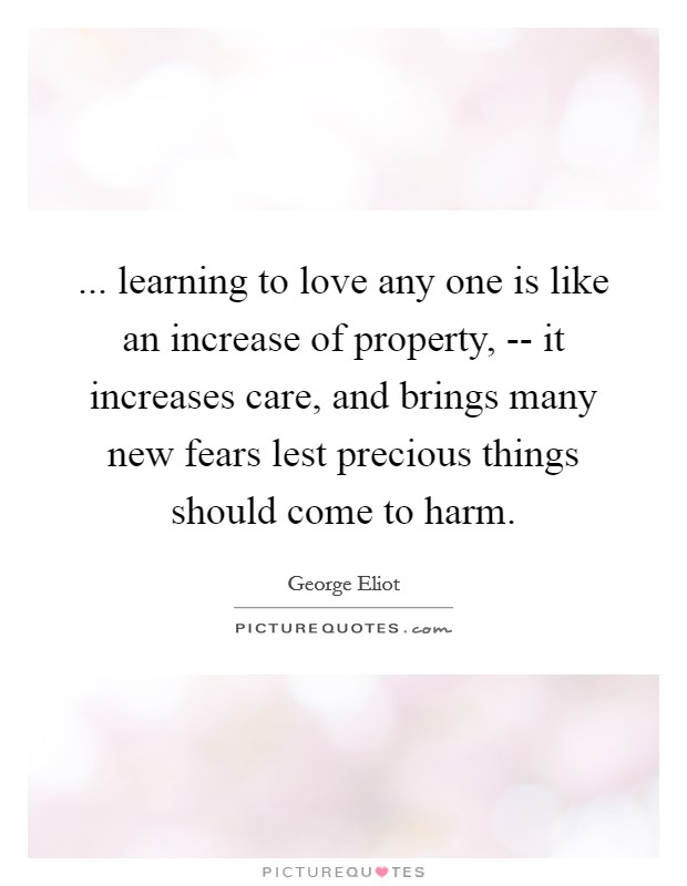 ... learning to love any one is like an increase of property, -- it increases care, and brings many new fears lest precious things should come to harm Picture Quote #1