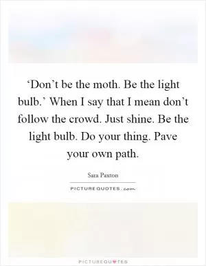 ‘Don’t be the moth. Be the light bulb.’ When I say that I mean don’t follow the crowd. Just shine. Be the light bulb. Do your thing. Pave your own path Picture Quote #1
