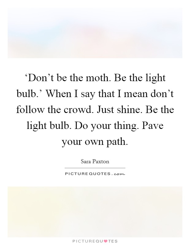 ‘Don't be the moth. Be the light bulb.' When I say that I mean don't follow the crowd. Just shine. Be the light bulb. Do your thing. Pave your own path Picture Quote #1