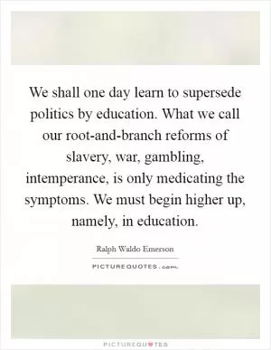 We shall one day learn to supersede politics by education. What we call our root-and-branch reforms of slavery, war, gambling, intemperance, is only medicating the symptoms. We must begin higher up, namely, in education Picture Quote #1