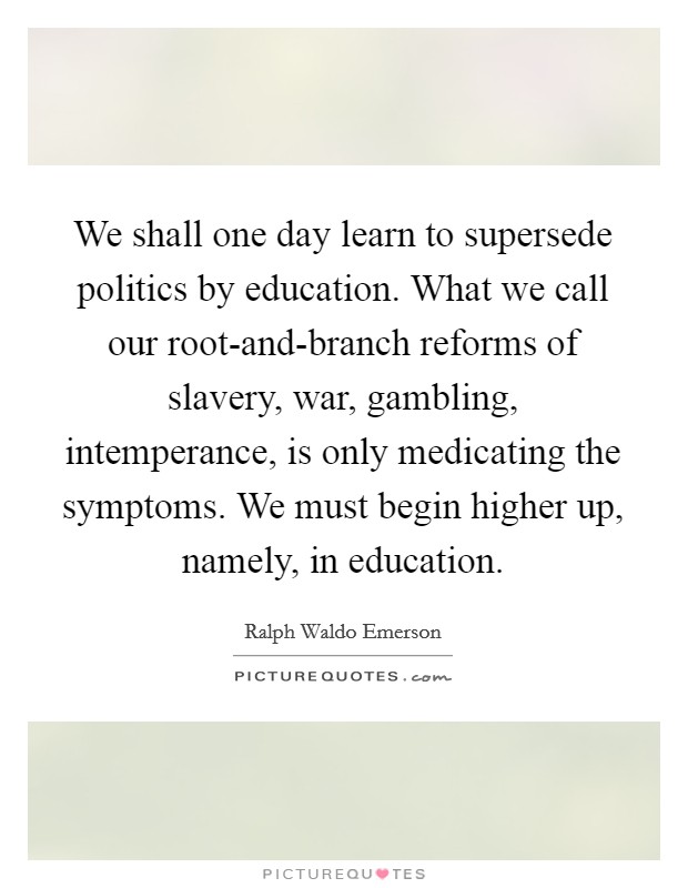 We shall one day learn to supersede politics by education. What we call our root-and-branch reforms of slavery, war, gambling, intemperance, is only medicating the symptoms. We must begin higher up, namely, in education Picture Quote #1