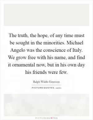 The truth, the hope, of any time must be sought in the minorities. Michael Angelo was the conscience of Italy. We grow free with his name, and find it ornamental now, but in his own day his friends were few Picture Quote #1