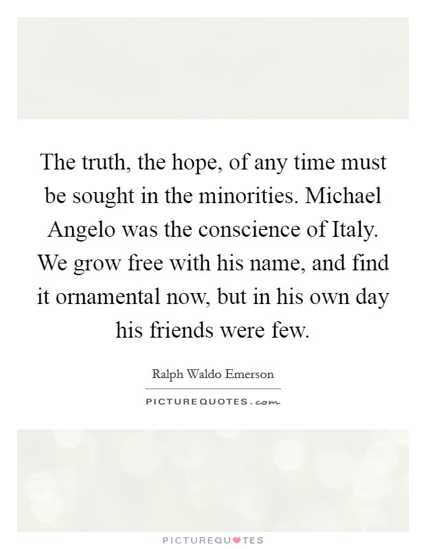 The truth, the hope, of any time must be sought in the minorities. Michael Angelo was the conscience of Italy. We grow free with his name, and find it ornamental now, but in his own day his friends were few Picture Quote #1