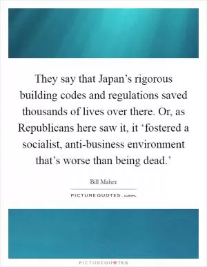 They say that Japan’s rigorous building codes and regulations saved thousands of lives over there. Or, as Republicans here saw it, it ‘fostered a socialist, anti-business environment that’s worse than being dead.’ Picture Quote #1