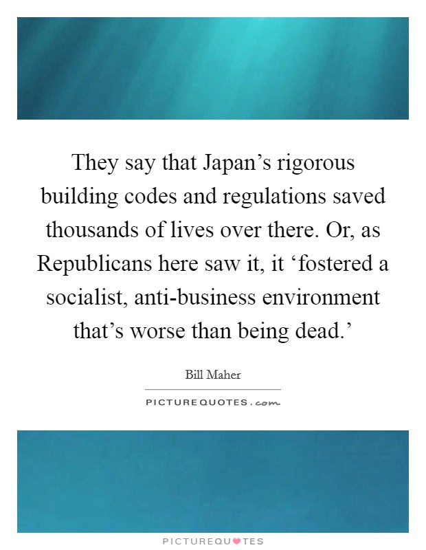 They say that Japan's rigorous building codes and regulations saved thousands of lives over there. Or, as Republicans here saw it, it ‘fostered a socialist, anti-business environment that's worse than being dead.' Picture Quote #1