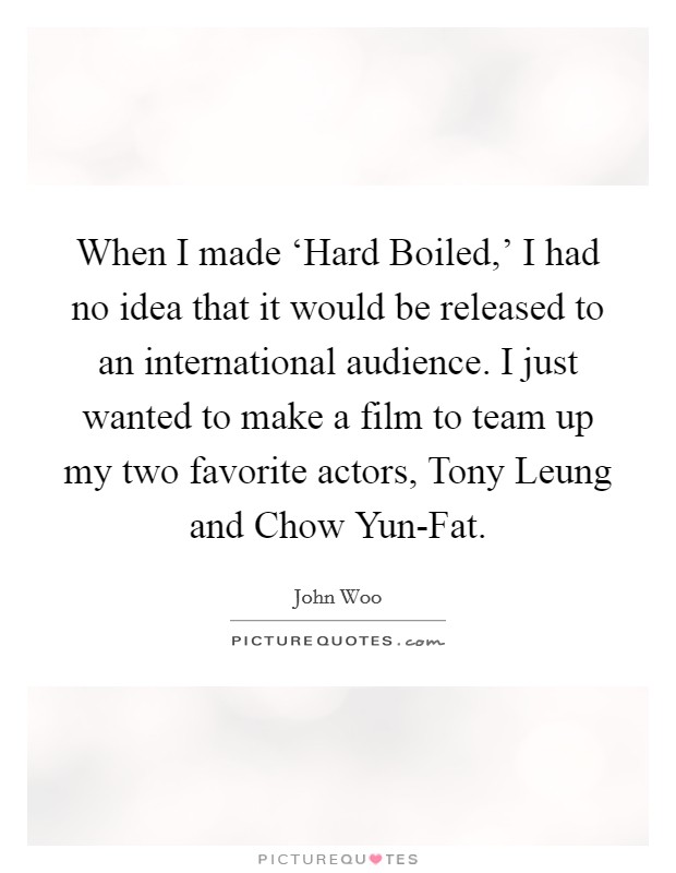 When I made ‘Hard Boiled,' I had no idea that it would be released to an international audience. I just wanted to make a film to team up my two favorite actors, Tony Leung and Chow Yun-Fat Picture Quote #1