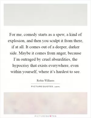 For me, comedy starts as a spew, a kind of explosion, and then you sculpt it from there, if at all. It comes out of a deeper, darker side. Maybe it comes from anger, because I’m outraged by cruel absurdities, the hypocrisy that exists everywhere, even within yourself, where it’s hardest to see Picture Quote #1
