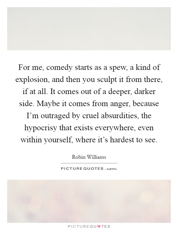 For me, comedy starts as a spew, a kind of explosion, and then you sculpt it from there, if at all. It comes out of a deeper, darker side. Maybe it comes from anger, because I'm outraged by cruel absurdities, the hypocrisy that exists everywhere, even within yourself, where it's hardest to see Picture Quote #1