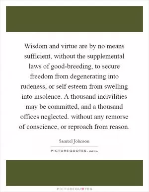 Wisdom and virtue are by no means sufficient, without the supplemental laws of good-breeding, to secure freedom from degenerating into rudeness, or self esteem from swelling into insolence. A thousand incivilities may be committed, and a thousand offices neglected. without any remorse of conscience, or reproach from reason Picture Quote #1