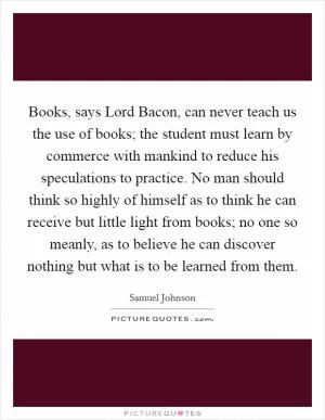 Books, says Lord Bacon, can never teach us the use of books; the student must learn by commerce with mankind to reduce his speculations to practice. No man should think so highly of himself as to think he can receive but little light from books; no one so meanly, as to believe he can discover nothing but what is to be learned from them Picture Quote #1
