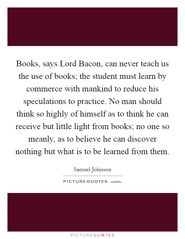 Books, says Lord Bacon, can never teach us the use of books; the student must learn by commerce with mankind to reduce his speculations to practice. No man should think so highly of himself as to think he can receive but little light from books; no one so meanly, as to believe he can discover nothing but what is to be learned from them Picture Quote #1