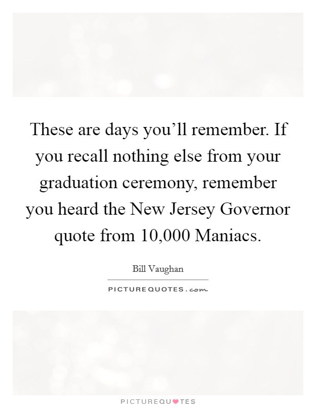 These are days you’ll remember. If you recall nothing else from your graduation ceremony, remember you heard the New Jersey Governor quote from 10,000 Maniacs Picture Quote #1