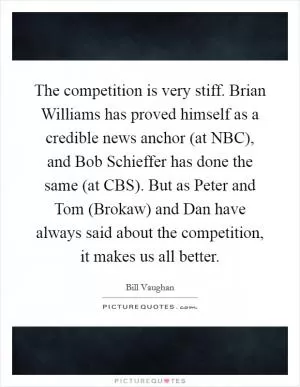 The competition is very stiff. Brian Williams has proved himself as a credible news anchor (at NBC), and Bob Schieffer has done the same (at CBS). But as Peter and Tom (Brokaw) and Dan have always said about the competition, it makes us all better Picture Quote #1