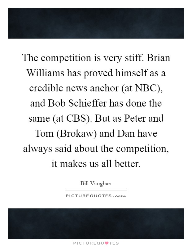 The competition is very stiff. Brian Williams has proved himself as a credible news anchor (at NBC), and Bob Schieffer has done the same (at CBS). But as Peter and Tom (Brokaw) and Dan have always said about the competition, it makes us all better Picture Quote #1