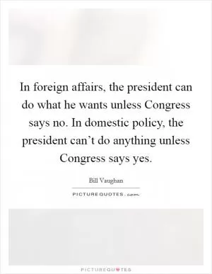 In foreign affairs, the president can do what he wants unless Congress says no. In domestic policy, the president can’t do anything unless Congress says yes Picture Quote #1