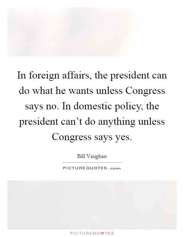 In foreign affairs, the president can do what he wants unless Congress says no. In domestic policy, the president can't do anything unless Congress says yes Picture Quote #1