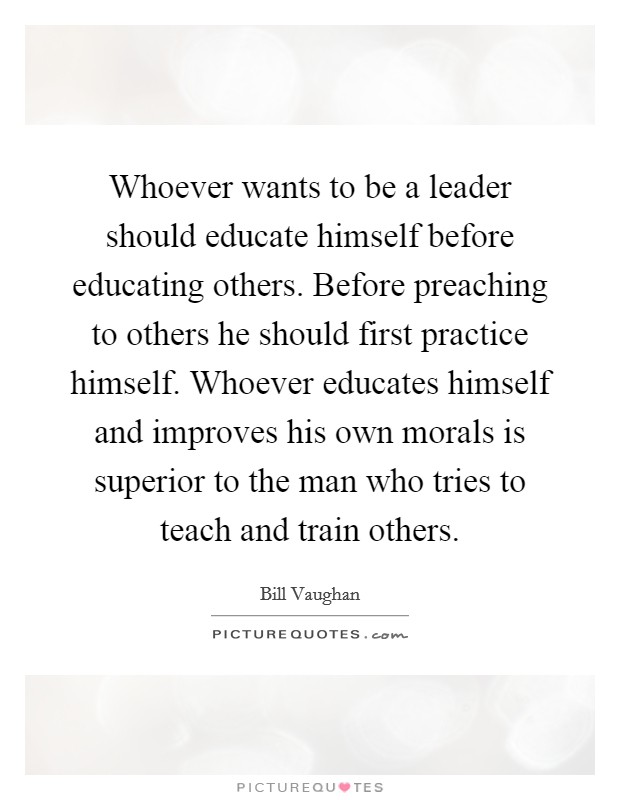 Whoever wants to be a leader should educate himself before educating others. Before preaching to others he should first practice himself. Whoever educates himself and improves his own morals is superior to the man who tries to teach and train others Picture Quote #1