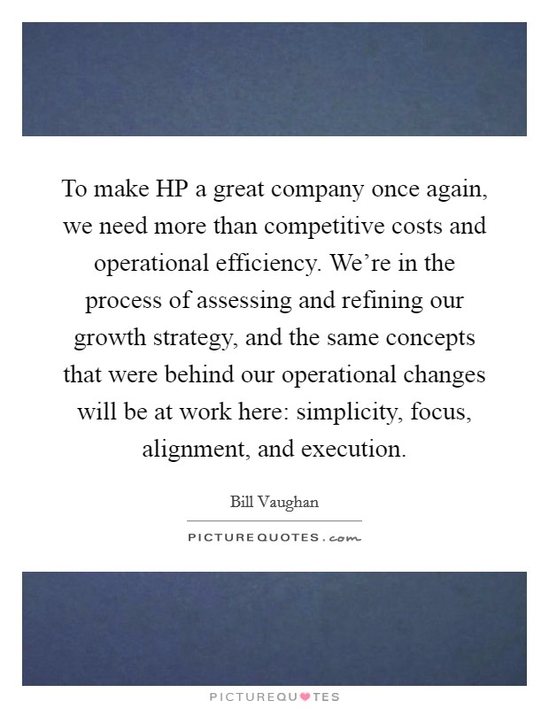 To make HP a great company once again, we need more than competitive costs and operational efficiency. We're in the process of assessing and refining our growth strategy, and the same concepts that were behind our operational changes will be at work here: simplicity, focus, alignment, and execution Picture Quote #1