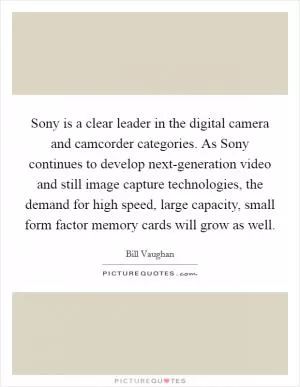 Sony is a clear leader in the digital camera and camcorder categories. As Sony continues to develop next-generation video and still image capture technologies, the demand for high speed, large capacity, small form factor memory cards will grow as well Picture Quote #1
